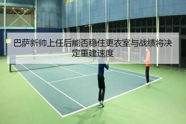巴萨新帅上任后能否稳住更衣室与战绩将决定重建速度